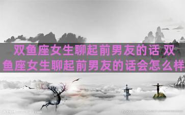双鱼座女生聊起前男友的话 双鱼座女生聊起前男友的话会怎么样